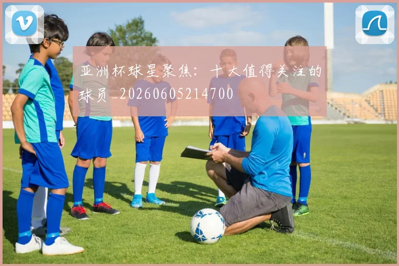 亚洲杯球星聚焦：十大值得关注的球员_20260605214700