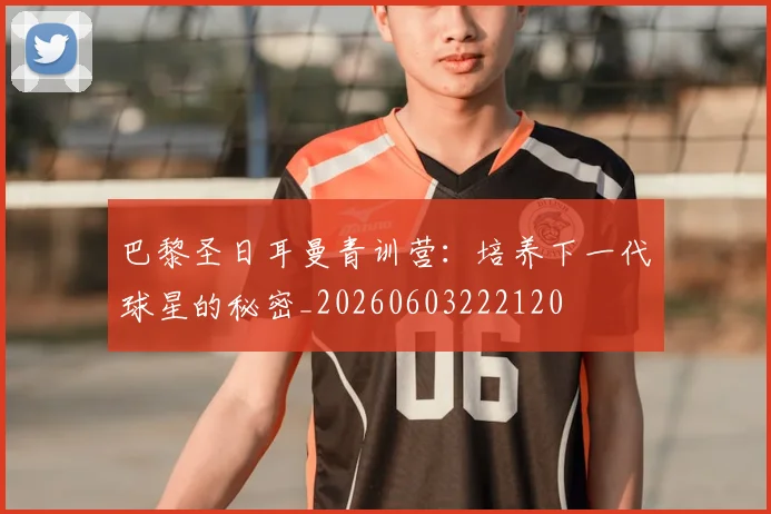 巴黎圣日耳曼青训营:培养下一代球星的秘密_20260603222120