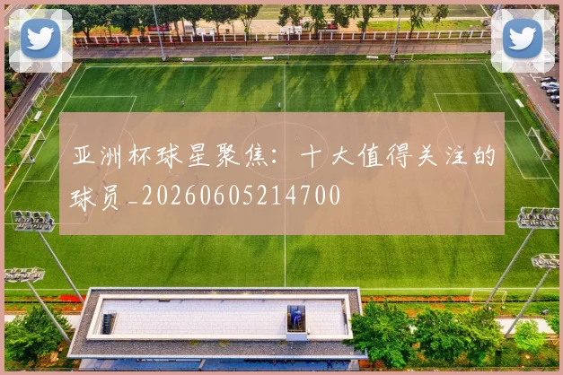 亚洲杯球星聚焦：十大值得关注的球员_20260605214700